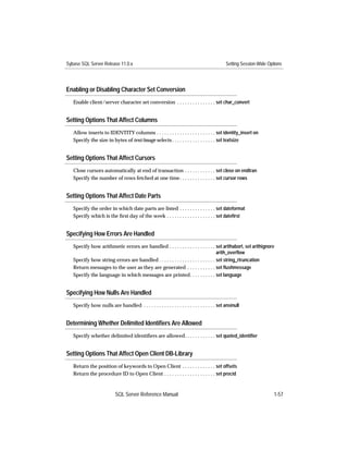 Sybase SQL Server Release 11.0.x                                                             Setting Session-Wide Options




Enabling or Disabling Character Set Conversion
   Enable client/server character set conversion . . . . . . . . . . . . . . . set char_convert


Setting Options That Affect Columns
   Allow inserts to IDENTITY columns . . . . . . . . . . . . . . . . . . . . . . . set identity_insert on
   Specify the size in bytes of text/image selects . . . . . . . . . . . . . . . . . set textsize


Setting Options That Affect Cursors
   Close cursors automatically at end of transaction . . . . . . . . . . . . set close on endtran
   Specify the number of rows fetched at one time. . . . . . . . . . . . . . set cursor rows


Setting Options That Affect Date Parts
   Specify the order in which date parts are listed . . . . . . . . . . . . . . set dateformat
   Specify which is the ﬁrst day of the week . . . . . . . . . . . . . . . . . . . set dateﬁrst


Specifying How Errors Are Handled
   Specify how arithmetic errors are handled . . . . . . . . . . . . . . . . . . set arithabort, set arithignore
                                                                                     arith_overﬂow
   Specify how string errors are handled . . . . . . . . . . . . . . . . . . . . . . set string_rtruncation
   Return messages to the user as they are generated . . . . . . . . . . . set ﬂushmessage
   Specify the language in which messages are printed. . . . . . . . . . set language


Specifying How Nulls Are Handled
   Specify how nulls are handled . . . . . . . . . . . . . . . . . . . . . . . . . . . . set ansinull


Determining Whether Delimited Identiﬁers Are Allowed
   Specify whether delimited identiﬁers are allowed. . . . . . . . . . . . set quoted_identiﬁer


Setting Options That Affect Open Client DB-Library
   Return the position of keywords to Open Client . . . . . . . . . . . . . set offsets
   Return the procedure ID to Open Client . . . . . . . . . . . . . . . . . . . . set procid



                           SQL Server Reference Manual                                                               1-57
 
