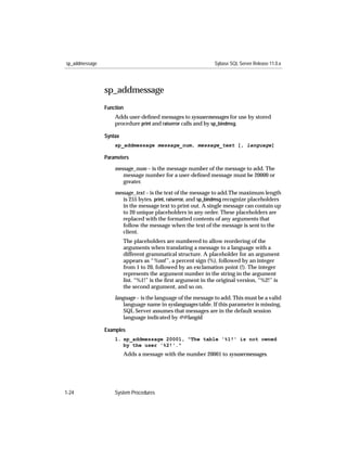 sp_addmessage                                                  Sybase SQL Server Release 11.0.x




                sp_addmessage
                Function
                    Adds user-deﬁned messages to sysusermessages for use by stored
                    procedure print and raiserror calls and by sp_bindmsg.

                Syntax
                    sp_addmessage message_num, message_text [, language]

                Parameters

                    message_num – is the message number of the message to add. The
                       message number for a user-deﬁned message must be 20000 or
                       greater.

                    message_text – is the text of the message to add.The maximum length
                       is 255 bytes. print, raiserror, and sp_bindmsg recognize placeholders
                       in the message text to print out. A single message can contain up
                       to 20 unique placeholders in any order. These placeholders are
                       replaced with the formatted contents of any arguments that
                       follow the message when the text of the message is sent to the
                       client.
                         The placeholders are numbered to allow reordering of the
                         arguments when translating a message to a language with a
                         different grammatical structure. A placeholder for an argument
                         appears as “%nn!”, a percent sign (%), followed by an integer
                         from 1 to 20, followed by an exclamation point (!). The integer
                         represents the argument number in the string in the argument
                         list. “%1!” is the ﬁrst argument in the original version, “%2!” is
                         the second argument, and so on.
                    language – is the language of the message to add. This must be a valid
                       language name in syslanguages table. If this parameter is missing,
                       SQL Server assumes that messages are in the default session
                       language indicated by @@langid.

                Examples
                    1. sp_addmessage 20001, "The table '%1!' is not owned
                       by the user '%2!'."
                         Adds a message with the number 20001 to sysusermessages.




1-24                System Procedures
 