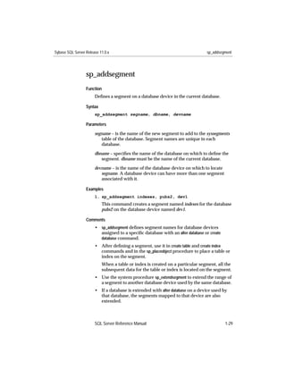 Sybase SQL Server Release 11.0.x                                                sp_addsegment




                  sp_addsegment
                  Function
                       Deﬁnes a segment on a database device in the current database.

                  Syntax
                       sp_addsegment segname, dbname, devname

                  Parameters

                       segname – is the name of the new segment to add to the syssegments
                          table of the database. Segment names are unique in each
                          database.

                       dbname – speciﬁes the name of the database on which to deﬁne the
                          segment. dbname must be the name of the current database.
                       devname – is the name of the database device on which to locate
                          segname. A database device can have more than one segment
                          associated with it.

                  Examples
                       1. sp_addsegment indexes, pubs2, dev1
                           This command creates a segment named indexes for the database
                           pubs2 on the database device named dev1.

                  Comments
                       • sp_addsegment deﬁnes segment names for database devices
                         assigned to a speciﬁc database with an alter database or create
                         database command.
                       • After deﬁning a segment, use it in create table and create index
                         commands and in the sp_placeobject procedure to place a table or
                         index on the segment.
                           When a table or index is created on a particular segment, all the
                           subsequent data for the table or index is located on the segment.
                       • Use the system procedure sp_extendsegment to extend the range of
                         a segment to another database device used by the same database.
                       • If a database is extended with alter database on a device used by
                         that database, the segments mapped to that device are also
                         extended.



                       SQL Server Reference Manual                                         1-29
 