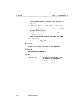sp_addserver                                                   Sybase SQL Server Release 11.0.x



                      name of the local server. If it already exists, the request is
                      rejected.
                   • There is already a server named 'lname', physical
                      name 'pname'.
                      You have speciﬁed a lname and pname that already exist in
                      sysservers. Nothing changed.
                   • sp_addserver servername [, local | null]
                      [, physical_name]
                      If you specify a pname, you must also specify local or null.
                   • Server added.
                      You have successfully added a new server.

               Permissions
                   Only a System Security Ofﬁcer can execute sp_addserver.

               Tables Used
                   master.dbo.sysservers, sysobjects

               See Also
                    System procedures          sp_addremotelogin, sp_dropremotelogin,
                                               sp_dropserver, sp_helpremotelogin,
                                               sp_helpserver, sp_serveroption




1-34               System Procedures
 