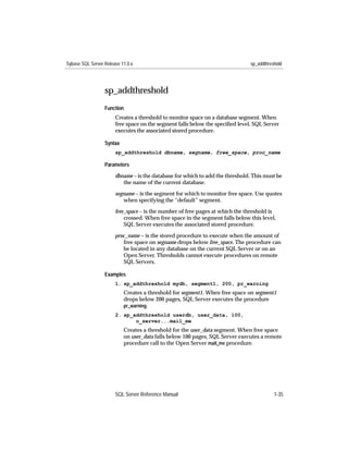 Sybase SQL Server Release 11.0.x                                               sp_addthreshold




                  sp_addthreshold
                  Function
                       Creates a threshold to monitor space on a database segment. When
                       free space on the segment falls below the speciﬁed level, SQL Server
                       executes the associated stored procedure.

                  Syntax
                       sp_addthreshold dbname, segname, free_space, proc_name

                  Parameters

                       dbname – is the database for which to add the threshold. This must be
                          the name of the current database.

                       segname – is the segment for which to monitor free space. Use quotes
                          when specifying the “default” segment.

                       free_space – is the number of free pages at which the threshold is
                           crossed. When free space in the segment falls below this level,
                           SQL Server executes the associated stored procedure.

                       proc_name – is the stored procedure to execute when the amount of
                          free space on segname drops below free_space. The procedure can
                          be located in any database on the current SQL Server or on an
                          Open Server. Thresholds cannot execute procedures on remote
                          SQL Servers.

                  Examples
                       1. sp_addthreshold mydb, segment1, 200, pr_warning
                           Creates a threshold for segment1. When free space on segment1
                           drops below 200 pages, SQL Server executes the procedure
                           pr_warning.
                       2. sp_addthreshold userdb, user_data, 100,
                              o_server...mail_me
                           Creates a threshold for the user_data segment. When free space
                           on user_data falls below 100 pages, SQL Server executes a remote
                           procedure call to the Open Server mail_me procedure.




                       SQL Server Reference Manual                                        1-35
 