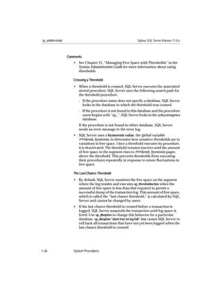 sp_addthreshold                                                   Sybase SQL Server Release 11.0.x



                  Comments
                     • See Chapter 21, “Managing Free Space with Thresholds” in the
                       System Administration Guide for more information about using
                       thresholds.

                     Crossing a Threshold
                     • When a threshold is crossed, SQL Server executes the associated
                       stored procedure. SQL Server uses the following search path for
                       the threshold procedure:
                        - If the procedure name does not specify a database, SQL Server
                          looks in the database in which the threshold was crossed.
                        - If the procedure is not found in this database and the procedure
                          name begins with “sp_”, SQL Server looks in the sybsystemprocs
                          database.
                        If the procedure is not found in either database, SQL Server
                        sends an error message to the error log.
                     • SQL Server uses a hysteresis value, the global variable
                       @@thresh_hysteresis, to determine how sensitive thresholds are to
                       variations in free space. Once a threshold executes its procedure,
                       it is deactivated. The threshold remains inactive until the amount
                       of free space in the segment rises to @@thresh_hysteresis pages
                       above the threshold. This prevents thresholds from executing
                       their procedures repeatedly in response to minor ﬂuctuations in
                       free space.

                     The Last-Chance Threshold
                     • By default, SQL Server monitors the free space on the segment
                       where the log resides and executes sp_thresholdaction when the
                       amount of free space is less than that required to permit a
                       successful dump of the transaction log. This amount of free space,
                       which is called the “last-chance threshold,” is calculated by SQL
                       Server and cannot be changed by users.
                     • If the last-chance threshold is crossed before a transaction is
                       logged, SQL Server suspends the transaction until log space is
                       freed. Use sp_dboption to change this behavior for a particular
                       database. sp_dboption "abort tran on log full", true causes SQL Server to
                       roll back all transactions that have not yet been logged when the
                       last-chance threshold is crossed.




1-36                 System Procedures
 