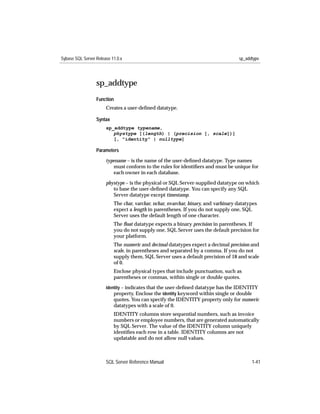 Sybase SQL Server Release 11.0.x                                                     sp_addtype




                  sp_addtype
                  Function
                       Creates a user-deﬁned datatype.

                  Syntax
                       sp_addtype typename,
                          phystype [(length) | (precision [, scale])]
                          [, "identity" | nulltype]

                  Parameters

                       typename – is the name of the user-deﬁned datatype. Type names
                          must conform to the rules for identiﬁers and must be unique for
                          each owner in each database.

                       phystype – is the physical or SQL Server-supplied datatype on which
                          to base the user-deﬁned datatype. You can specify any SQL
                          Server datatype except timestamp.
                           The char, varchar, nchar, nvarchar, binary, and varbinary datatypes
                           expect a length in parentheses. If you do not supply one, SQL
                           Server uses the default length of one character.
                           The ﬂoat datatype expects a binary precision in parentheses. If
                           you do not supply one, SQL Server uses the default precision for
                           your platform.
                           The numeric and decimal datatypes expect a decimal precision and
                           scale, in parentheses and separated by a comma. If you do not
                           supply them, SQL Server uses a default precision of 18 and scale
                           of 0.
                           Enclose physical types that include punctuation, such as
                           parentheses or commas, within single or double quotes.
                       identity – indicates that the user-deﬁned datatype has the IDENTITY
                           property. Enclose the identity keyword within single or double
                           quotes. You can specify the IDENTITY property only for numeric
                           datatypes with a scale of 0.
                           IDENTITY columns store sequential numbers, such as invoice
                           numbers or employee numbers, that are generated automatically
                           by SQL Server. The value of the IDENTITY column uniquely
                           identiﬁes each row in a table. IDENTITY columns are not
                           updatable and do not allow null values.



                       SQL Server Reference Manual                                         1-41
 