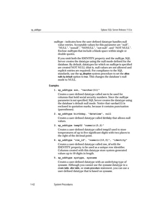 sp_addtype                                                    Sybase SQL Server Release 11.0.x



                nulltype – indicates how the user-deﬁned datatype handles null
                   value entries. Acceptable values for this parameter are “null”,
                   “NULL”, “nonull”, “NONULL”, “not null”, and “NOT NULL”.
                   Enclose nulltypes that include a blank space within single or
                   double quotes.
                    If you omit both the IDENTITY property and the nulltype, SQL
                    Server creates the datatype using the null mode deﬁned for the
                    database. By default, datatypes for which no nulltype is speciﬁed
                    are created NOT NULL (that is, null values are not allowed and
                    explicit entries are required). For compliance to the SQL
                    standards, use the sp_dboption system procedure to set the allow
                    nulls by default option to true. This changes the database’s null
                    mode to NULL.

             Examples
                1. sp_addtype ssn, "varchar(11)"
                    Creates a user-deﬁned datatype called ssn to be used for
                    columns that hold social security numbers. Since the nulltype
                    parameter is not speciﬁed, SQL Server creates the datatype using
                    the database’s default null mode. Notice that varchar(11) is
                    enclosed in quotation marks, because it contains punctuation
                    (parentheses).
                2. sp_addtype birthday, "datetime", null
                    Creates a user-deﬁned datatype called birthday that allows null
                    values.
                3. sp_addtype temp52 "numeric(5,2)"
                    Creates a user-deﬁned datatype called temp52 used to store
                    temperatures of up to ﬁve signiﬁcant digits with two places to
                    the right of the decimal point.
                4. sp_addtype "row_id", "numeric(10,0)", "identity"
                    Creates a user-deﬁned datatype called row_id with the
                    IDENTITY property, to be used as a unique row identiﬁer.
                    Columns created with this datatype store system-generated
                    values up to 10 digits in length.
                5. sp_addtype systype, sysname
                    Creates a user-deﬁned datatype with an underlying type of
                    sysname. Although you cannot use the sysname datatype in a
                    create table, alter table, or create procedure statement, you can use a
                    user-deﬁned datatype that is based on sysname.




1-42            System Procedures
 