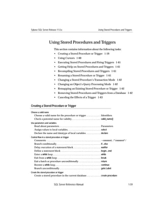 Sybase SQL Server Release 11.0.x                                                       Using Stored Procedures and Triggers




                      Using Stored Procedures and Triggers
                            This section contains information about the following tasks:
                            • Creating a Stored Procedure or Trigger 1-59
                            • Using Cursors 1-60
                            • Executing Stored Procedures and Firing Triggers 1-61
                            • Getting Help on Stored Procedures and Triggers 1-61
                            • Recompiling Stored Procedures and Triggers 1-61
                            • Renaming a Stored Procedure or Trigger 1-61
                            • Changing a Stored Procedure’s Transaction Mode 1-62
                            • Changing an Object’s Query Processing Mode 1-62
                            • Remapping an Existing Stored Procedure or Trigger 1-62
                            • Removing Stored Procedures and Triggers from a Database 1-62
                            • Canceling the Effects of a Trigger 1-63


Creating a Stored Procedure or Trigger

Choose a valid name
   Choose a valid name for the procedure or trigger . . . . . . . . . . . . Identiﬁers
   Check a potential name for validity . . . . . . . . . . . . . . . . . . . . . . . . valid_name()
Use parameters and variables
   Read about parameters. . . . . . . . . . . . . . . . . . . . . . . . . . . . . . . . . . . Parameters
   Assign values to local variables. . . . . . . . . . . . . . . . . . . . . . . . . . . . select
   Declare the name and datatype of local variables . . . . . . . . . . . . declare
Control flow in a stored procedure or trigger
   Comments . . . . . . . . . . . . . . . . . . . . . . . . . . . . . . . . . . . . . . . . . . . . . --comment, /*comment*/
   Branch conditionally . . . . . . . . . . . . . . . . . . . . . . . . . . . . . . . . . . . . . if...else
   Delay execution of a statement block . . . . . . . . . . . . . . . . . . . . . . . waitfor
   Deﬁne a statement block . . . . . . . . . . . . . . . . . . . . . . . . . . . . . . . . . begin...end
   Enter a while loop . . . . . . . . . . . . . . . . . . . . . . . . . . . . . . . . . . . . . . . . while
   Exit from a while loop . . . . . . . . . . . . . . . . . . . . . . . . . . . . . . . . . . . . break
   Exit a batch or procedure unconditionally . . . . . . . . . . . . . . . . . . return
   Reenter a while loop . . . . . . . . . . . . . . . . . . . . . . . . . . . . . . . . . . . . . . continue
   Branch unconditionally . . . . . . . . . . . . . . . . . . . . . . . . . . . . . . . . . . goto Label
Create the stored procedure or trigger
   Create a stored procedure in the current database . . . . . . . . . . . . create procedure


                            SQL Server Reference Manual                                                                        1-59
 