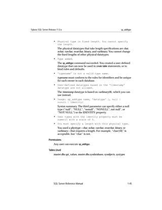 Sybase SQL Server Release 11.0.x                                                       sp_addtype



                       • Physical type is fixed length. You cannot specify
                           the length.
                           The physical datatypes that take length speciﬁcations are char,
                           nchar, varchar, nvarchar, binary, and varbinary. You cannot change
                           the ﬁxed lengths of other physical datatypes.
                       • Type added.
                           The sp_addtype command succeeded. You created a user-deﬁned
                           datatype that can now be used in create table statements, or to
                           bind rules and defaults.
                       • 'typename' is not a valid type name.
                           typename must conform to the rules for identiﬁers and be unique
                           for each owner in each database.
                       • User-defined datatypes based on the 'timestamp'
                           datatype are not allowed.
                           The timestamp datatype is based on varbinary(8), which you can
                           use instead.
                       • Usage: sp_addtype name, 'datatype' [, null |
                           nonull | identity]
                           Syntax summary. The third parameter can specify either a null
                           type (“null”, “NULL”, “nonull”, “NONULL”, not null”, or
                           “NOT NULL”) or the IDENTITY property.
                       • User types with the identity property must be
                           numeric with a scale of 0.
                       • You must specify a length with this physical type.
                           You used a phystype—char, nchar, varchar, nvarchar, binary, or
                           varbinary—that requires a length. For example, “char(10)” is
                           acceptable, but “char” is not.

                  Permissions
                       Any user can execute sp_addtype.

                  Tables Used
                       master.dbo.spt_values, master.dbo.sysdatabases, sysobjects, systypes




                       SQL Server Reference Manual                                            1-45
 