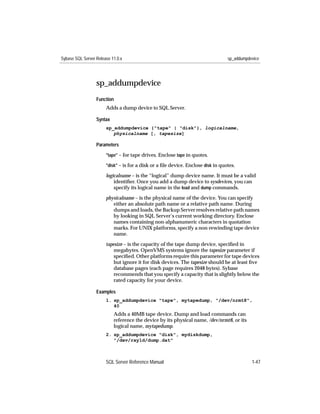 Sybase SQL Server Release 11.0.x                                                  sp_addumpdevice




                  sp_addumpdevice
                  Function
                       Adds a dump device to SQL Server.

                  Syntax
                       sp_addumpdevice {"tape" | "disk"}, logicalname,
                          physicalname [, tapesize]

                  Parameters
                       "tape" – for tape drives. Enclose tape in quotes.

                       "disk" – is for a disk or a ﬁle device. Enclose disk in quotes.

                       logicalname – is the “logical” dump device name. It must be a valid
                           identiﬁer. Once you add a dump device to sysdevices, you can
                           specify its logical name in the load and dump commands.
                       physicalname – is the physical name of the device. You can specify
                          either an absolute path name or a relative path name. During
                          dumps and loads, the Backup Server resolves relative path names
                          by looking in SQL Server’s current working directory. Enclose
                          names containing non-alphanumeric characters in quotation
                          marks. For UNIX platforms, specify a non-rewinding tape device
                          name.

                       tapesize – is the capacity of the tape dump device, speciﬁed in
                           megabytes. OpenVMS systems ignore the tapesize parameter if
                           speciﬁed. Other platforms require this parameter for tape devices
                           but ignore it for disk devices. The tapesize should be at least ﬁve
                           database pages (each page requires 2048 bytes). Sybase
                           recommends that you specify a capacity that is slightly below the
                           rated capacity for your device.

                  Examples
                       1. sp_addumpdevice "tape", mytapedump, "/dev/nrmt8",
                          40
                           Adds a 40MB tape device. Dump and load commands can
                           reference the device by its physical name, /dev/nrmt8, or its
                           logical name, mytapedump.
                       2. sp_addumpdevice "disk", mydiskdump,
                          "/dev/rxy1d/dump.dat"



                       SQL Server Reference Manual                                           1-47
 
