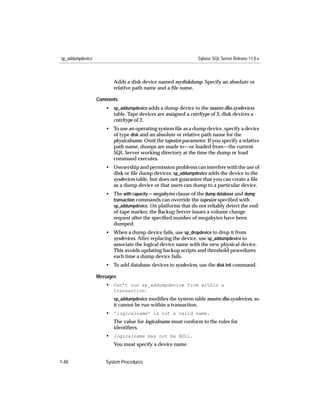 sp_addumpdevice                                                   Sybase SQL Server Release 11.0.x



                         Adds a disk device named mydiskdump. Specify an absolute or
                         relative path name and a ﬁle name.

                  Comments
                     • sp_addumpdevice adds a dump device to the master.dbo.sysdevices
                       table. Tape devices are assigned a cntrltype of 3; disk devices a
                       cntrltype of 2.
                     • To use an operating system ﬁle as a dump device, specify a device
                       of type disk and an absolute or relative path name for the
                       physicalname. Omit the tapesize parameter. If you specify a relative
                       path name, dumps are made to—or loaded from—the current
                       SQL Server working directory at the time the dump or load
                       command executes.
                     • Ownership and permission problems can interfere with the use of
                       disk or ﬁle dump devices. sp_addumpdevice adds the device to the
                       sysdevices table, but does not guarantee that you can create a ﬁle
                       as a dump device or that users can dump to a particular device.
                     • The with capacity = megabytes clause of the dump database and dump
                       transaction commands can override the tapesize speciﬁed with
                       sp_addumpdevice. On platforms that do not reliably detect the end-
                       of-tape marker, the Backup Server issues a volume change
                       request after the speciﬁed number of megabytes have been
                       dumped.
                     • When a dump device fails, use sp_dropdevice to drop it from
                       sysdevices. After replacing the device, use sp_addumpdevice to
                       associate the logical device name with the new physical device.
                       This avoids updating backup scripts and threshold procedures
                       each time a dump device fails.
                     • To add database devices to sysdevices, use the disk init command.

                  Messages
                     • Can’t run sp_addumpdevice from within a
                         transaction.
                         sp_addumpdevice modiﬁes the system table master.dbo.sysdevices, so
                         it cannot be run within a transaction.
                     • 'logicalname' is not a valid name.
                         The value for logicalname must conform to the rules for
                         identiﬁers.
                     • logicalname may not be NULL.
                         You must specify a device name.


1-48                 System Procedures
 