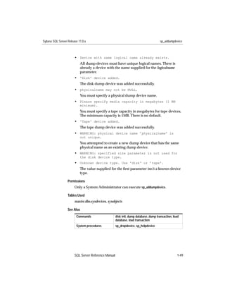 Sybase SQL Server Release 11.0.x                                                      sp_addumpdevice



                       • Device with same logical name already exists.
                           All dump devices must have unique logical names. There is
                           already a device with the name supplied for the logicalname
                           parameter.
                       • 'Disk' device added.
                           The disk dump device was added successfully.
                       • physicalname may not be NULL.
                           You must specify a physical dump device name.
                       • Please specify media capacity in megabytes (1 MB
                           minimum).
                           You must specify a tape capacity in megabytes for tape devices.
                           The minimum capacity is 1MB. There is no default.
                       • 'Tape' device added.
                           The tape dump device was added successfully.
                       • WARNING: physical device name 'physicalname' is
                           not unique.
                           You attempted to create a new dump device that has the same
                           physical name as an existing dump device.
                       • WARNING: specified size parameter is not used for
                           the disk device type.
                       • Unknown device type. Use 'disk' or 'tape'.
                           The value supplied for the ﬁrst parameter isn’t a known device
                           type.

                  Permissions
                       Only a System Administrator can execute sp_addumpdevice.

                  Tables Used
                       master.dbo.sysdevices, sysobjects

                  See Also
                        Commands                     disk init, dump database, dump transaction, load
                                                     database, load transaction
                        System procedures            sp_dropdevice, sp_helpdevice




                       SQL Server Reference Manual                                                 1-49
 