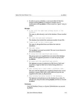 Sybase SQL Server Release 11.0.x                                                    sp_adduser



                       • In order to access a database, a user must either be listed in
                         sysusers (with sp_adduser) or mapped to another user in
                         sysalternates (with sp_addalias), or there must be a “guest” entry in
                         sysusers.

                  Messages
                       • A user with the same name already exists in the
                           database.
                           The name_in_db is already a user in the database. Choose another
                           name.
                       • All user ids have been assigned.
                           The database has reached the maximum number of user IDs.
                       • 'name_in_db' is not a valid name.
                           The name_in_db speciﬁed does not follow the rules for
                           identiﬁers.
                       • New user added.
                           The sp_adduser command succeeded. The user is now known in
                           the current database.
                       • No group with the specified name exists.
                           The group name you supplied does not exist in this database.
                           Either omit the grpname parameter or create the group with
                           sp_addgroup.
                       • No login with the specified name exists.
                           The loginame you gave is unknown to SQL Server. Each user
                           must have a login on SQL Server before being added to a
                           database.
                       • User already has a login under a different name.
                           The user with the loginame you supplied is listed in the current
                           database’s sysusers table with a name different from the one
                           supplied as the name_in_db parameter.
                       • User already has alias access to the database.
                           The loginame is already known to the database by an alias. To
                           add the user, drop the alias with sp_dropalias and then re-execute
                           sp_adduser.

                  Permissions
                       Only the Database Owner or a System Administrator can execute
                       sp_adduser.



                       SQL Server Reference Manual                                        1-51
 
