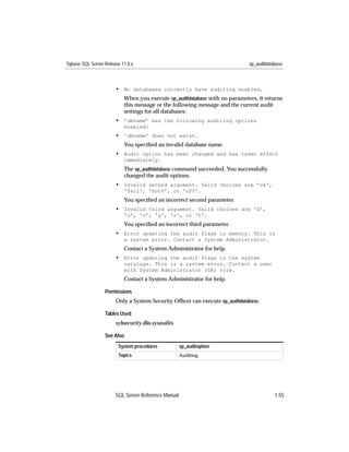 Sybase SQL Server Release 11.0.x                                             sp_auditdatabase



                       • No databases currently have auditing enabled.
                           When you execute sp_auditdatabase with no parameters, it returns
                           this message or the following message and the current audit
                           settings for all databases:
                       • ’dbname’ has the following auditing options
                           enabled:
                       • 'dbname' does not exist.
                           You speciﬁed an invalid database name.
                       • Audit option has been changed and has taken effect
                           immediately.
                           The sp_auditdatabase command succeeded. You successfully
                           changed the audit options.
                       • Invalid second argument. Valid choices are 'ok',
                           'fail', 'both', or 'off'.
                           You speciﬁed an incorrect second parameter.
                       • Invalid third argument. Valid choices are 'd',
                           'u', 'o', 'g', 'r', or 't'.
                           You speciﬁed an incorrect third parameter.
                       • Error updating the audit flags in memory. This is
                           a system error. Contact a System Administrator.
                           Contact a System Administrator for help.
                       • Error updating the audit flags in the system
                           catalogs. This is a system error. Contact a user
                           with System Administrator (SA) role.
                           Contact a System Administrator for help.

                  Permissions
                       Only a System Security Ofﬁcer can execute sp_auditdatabase.

                  Tables Used
                       sybsecurity.dbo.sysaudits

                  See Also
                        System procedures            sp_auditoption
                        Topics                       Auditing




                       SQL Server Reference Manual                                       1-55
 