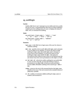 sp_auditlogin                                                   Sybase SQL Server Release 11.0.x




                sp_auditlogin
                Function
                    Audits a SQL Server user’s attempts to access tables and views; audits
                    the text of a user’s command batches; lists users on which auditing is
                    enabled; gives the auditing status of a user; or displays the status of
                    table, view, or command text auditing.

                Syntax
                    sp_auditlogin [login_name [, "table" | "view"
                       [, "ok" | "fail" | "both" | "off"]]]
                    sp_auditlogin [login_name [, "cmdtext"
                       [, "on" | "off"]]]

                Parameters

                    login_name – is the SQL Server login name of the user for whom to
                        establish auditing.
                    table | view – speciﬁes what to audit. table audits login_name’s attempts
                         to access tables in any database, or returns the status of table
                         auditing for login_name. view audits login_name’s attempts to
                         access views in any database, or returns the status of view
                         auditing for login_name. Enable the table | view option for
                         successful accesses, failed accesses (where access fails because the
                         user doesn’t have the correct permissions on the object), or both.
                    ok | fail | both | off – selectively enables auditing for successful table
                        or view accesses only (ok), accesses that fail due to lack of
                        permissions on an object (fail), or both successful and failed
                        accesses (both). off disables auditing of the named type—table or
                        view.

                    cmdtext – preserves the text of all command batches that login_name
                         submits to the server. The text is stored in the extrainfo column of
                         sybsecurity..sysaudits.
                    on | off – enables or terminates cmdtext auditing for login_name. on
                        enables it; off terminates it.




1-56                System Procedures
 