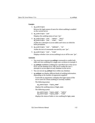 Sybase SQL Server Release 11.0.x                                                   sp_auditlogin



                  Examples
                       1. sp_auditlogin
                           Returns the login names of users for whom auditing is enabled
                           on the current server.
                       2. sp_auditlogin "joe"
                           Displays the auditing status of user “joe”.
                       3. sp_auditlogin "joe", "table", "fail"
                          sp_auditlogin "joe", "view", "fail"
                           Audits Joe’s attempts to access tables and views on which he
                           lacks permission.
                       4. sp_auditlogin "joe", "cmdtext", "on"
                           Audits the text of commands executed by user “joe”.
                       5. sp_auditlogin "joe", "view"
                           Displays whether view access auditing is on or off for user “joe”.

                  Comments
                       • You must issue separate sp_auditlogin commands to enable both
                         table and view auditing for a single user, as shown in example 3.
                       • sp_auditlogin establishes auditing for a speciﬁed user at the server
                         level, not the database level. SQL Server audits the user’s
                         attempts to access objects in any database on the server.
                       • You can execute sp_auditlogin from within any database.
                       • sp_auditlogin can display different kinds of auditing information,
                         depending on the number of arguments supplied:
                           - Used with no arguments, it displays the login names of the
                             server users for whom auditing is currently enabled.
                           - The following syntax:
                                   sp_auditlogin "login_name"
                              displays the auditing status of login_name.
                           - The following syntax:
                                   sp_auditlogin "login_name", "table"
                                   sp_auditlogin "login_name", "view"
                              displays the status of table or view auditing for login_name.




                       SQL Server Reference Manual                                         1-57
 