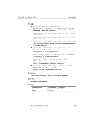 Sybase SQL Server Release 11.0.x                                                     sp_auditobject



                  Messages
                       • An object name must be provided.
                           Provide the name of a table or view unless you are using the
                           default table | default view parameter.
                       • Audit option has been changed and has taken effect
                           immediately.
                       • Audit option has been changed and will take effect
                           after a reboot.
                       • Can't run sp_auditobject from within a transaction.
                           This procedure updates system tables, so it cannot be run from
                           within a transaction.
                       • Error: An invalid letter was specified. Use only
                           'd', 'u', 's', or 'i'.
                           You speciﬁed an incorrect parameter.
                       • Only 'default table' or 'default view' is allowed.
                           You speciﬁed an incorrect parameter.
                       • Only 'ok', 'fail', 'both', or 'off' can be
                           specified.
                           Specify the default table or default view parameter.
                       • You must provide 'ok', 'fail', 'both', or 'off'
                           preceding the 'dusi' string.
                           Specify one of the ok| fail | both |off choices.

                  Permissions
                       Only a System Security Ofﬁcer can execute sp_auditobject.

                  Tables Used
                       sybsecurity.dbo.sysaudits

                  See Also
                        System procedures            sp_auditoption, sp_auditsproc
                        Topics                       Auditing




                       SQL Server Reference Manual                                            1-61
 