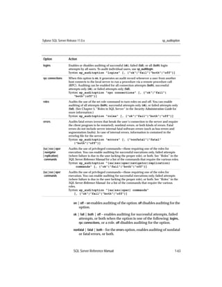 Sybase SQL Server Release 11.0.x                                                             sp_auditoption




Option             Action
logins             Enables or disables auditing of successful (ok), failed (fail), or all (both) login
                   attempts by all users. To audit individual users, use sp_auditlogin.
                   Syntax: sp_auditoption "logins" [, {"ok"|"fail"|"both"|"off"}]
rpc connections    When this option is on, it generates an audit record whenever a user from another
                   host connects to the local server to run a procedure via a remote procedure call
                   (RPC). Auditing can be enabled for all connection attempts (both), successful
                   attempts only (ok), or failed attempts only (fail).
                   Syntax: sp_auditoption "rpc connections" [, {"ok"|"fail"|
                       "both"|off"}]
roles              Audits the use of the set role command to turn roles on and off. You can enable
                   auditing of all attempts (both), successful attempts only (ok), or failed attempts only
                   (fail). (See Chapter 5, “Roles in SQL Server” in the Security Administration Guide for
                   more information.)
                   Syntax: sp_auditoption "roles" [, {"ok"|"fail"|"both"|"off"}]
errors             Audits fatal errors (errors that break the user’s connection to the server and require
                   the client program to be restarted), nonfatal errors, or both kinds of errors. Fatal
                   errors do not include server internal fatal software errors (such as bus errors and
                   segmentation faults). In case of internal errors, information is contained in the
                   errorlog ﬁle for the server.
                   Syntax: sp_auditoption "errors" [, {"nonfatal"|"fatal"
                       |"both"|"off"}]
{sa | sso | oper   Audits the use of privileged commands—those requiring one of the roles for
| navigator        execution. You can enable auditing for successful executions only, failed attempts
| replication}     (where failure is due to the user lacking the proper role), or both. See “Roles” in the
 commands          SQL Server Reference Manual for a list of the commands that require the various roles.
                   Syntax: sp_auditoption "{sa|sso|oper|navigator|replication}
                        commands" [, {"ok"|"fail"|"both"|"off"}]
{sa | sso | oper   Audits the use of privileged commands—those requiring one of the roles for
 commands          execution. You can enable auditing for successful executions only, failed attempts
                   (where failure is due to the user lacking the proper role), or both. See “Roles” in the
                   SQL Server Reference Manual for a list of the commands that require the various
                   roles.
                   Syntax: sp_auditoption "{sa|sso|oper} commands"
                       [, {"ok"|"fail"|"both"|"off"}]


                       on | off – on enables auditing of the option. off disables auditing for the
                            option.
                       ok | fail | both | off – enables auditing for successful attempts, failed
                           attempts, or both when the option is one of the following: logins,
                           rpc connections, or a role. off disables auditing for the option.

                       nonfatal | fatal | both – for the errors option, enables auditing of nonfatal
                            or fatal errors, or both.



                       SQL Server Reference Manual                                                     1-63
 