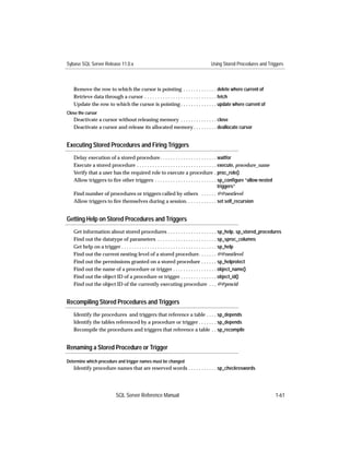 Sybase SQL Server Release 11.0.x                                                Using Stored Procedures and Triggers



   Remove the row to which the cursor is pointing . . . . . . . . . . . . . delete where current of
   Retrieve data through a cursor . . . . . . . . . . . . . . . . . . . . . . . . . . . . fetch
   Update the row to which the cursor is pointing . . . . . . . . . . . . . . update where current of
Close the cursor
   Deactivate a cursor without releasing memory . . . . . . . . . . . . . . close
   Deactivate a cursor and release its allocated memory . . . . . . . . . deallocate cursor


Executing Stored Procedures and Firing Triggers
   Delay execution of a stored procedure . . . . . . . . . . . . . . . . . . . . . . waitfor
   Execute a stored procedure . . . . . . . . . . . . . . . . . . . . . . . . . . . . . . . execute, procedure_name
   Verify that a user has the required role to execute a procedure . proc_role()
   Allow triggers to ﬁre other triggers . . . . . . . . . . . . . . . . . . . . . . . . sp_conﬁgure “allow nested
                                                                                            triggers”
   Find number of procedures or triggers called by others . . . . . . @@nestlevel
   Allow triggers to ﬁre themselves during a session. . . . . . . . . . . . set self_recursion


Getting Help on Stored Procedures and Triggers
   Get information about stored procedures . . . . . . . . . . . . . . . . . . . sp_help, sp_stored_procedures
   Find out the datatype of parameters . . . . . . . . . . . . . . . . . . . . . . . sp_sproc_columns
   Get help on a trigger . . . . . . . . . . . . . . . . . . . . . . . . . . . . . . . . . . . . . sp_help
   Find out the current nesting level of a stored procedure. . . . . . . @@nestlevel
   Find out the permissions granted on a stored procedure . . . . . . sp_helprotect
   Find out the name of a procedure or trigger . . . . . . . . . . . . . . . . . object_name()
   Find out the object ID of a procedure or trigger . . . . . . . . . . . . . . object_id()
   Find out the object ID of the currently executing procedure . . . @@procid


Recompiling Stored Procedures and Triggers
   Identify the procedures and triggers that reference a table . . . . sp_depends
   Identify the tables referenced by a procedure or trigger . . . . . . . sp_depends
   Recompile the procedures and triggers that reference a table . . sp_recompile


Renaming a Stored Procedure or Trigger

Determine which procedure and trigger names must be changed
   Identify procedure names that are reserved words . . . . . . . . . . . sp_checkreswords




                          SQL Server Reference Manual                                                                 1-61
 
