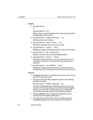 sp_auditoption                                                 Sybase SQL Server Release 11.0.x



                 Examples
                    1. sp_auditoption
                        or
                        sp_auditoption "all"
                        Either of these commands displays the current settings of all the
                        available global audit options.
                    2. sp_auditoption "enable auditing", "on"
                        Enables system-wide auditing.
                    3. sp_auditoption "server boots", "on"
                        Establishes auditing whenever the server starts.
                    4. sp_auditoption "logins", "fail"
                        Establishes auditing of logins that fail due to lack of permission.
                    5. sp_auditoption "rpc connections"
                        Displays the audit status of the rpc connections option.
                    6. sp_auditoption "errors", "fatal"
                        Establishes auditing of fatal errors (errors that break the user’s
                        connection to the server and require the client program to be
                        restarted).
                    7. sp_auditoption "sa commands", "both"
                        Establishes auditing of all commands that require the System
                        Administrator role, whether the execution was successful or not.

                 Comments
                    • sp_auditoption takes effect immediately when it is executed. You do
                      not need to reboot the server.
                    • The System Security Ofﬁcer establishes system-wide auditing
                      with this command:
                        sp_auditoption "enable auditing", "on"
                        No other auditing takes place until this option is set to on. An
                        audit record is automatically generated when the enable auditing
                        option is set to on or off, so that the audit trail contains audit
                        records that bracket the periods when auditing is enabled.
                    • Using sp_auditoption with no arguments displays the current
                      settings of all of the global audit options.
                    • If you specify any audit option without a further parameter,
                      sp_auditoption displays the current setting for that particular


1-64                System Procedures
 