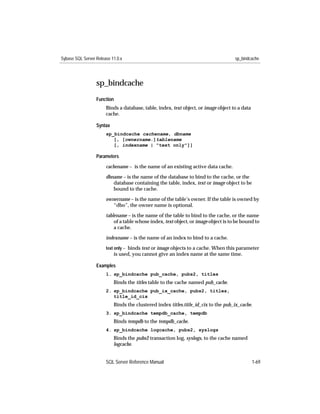 Sybase SQL Server Release 11.0.x                                                     sp_bindcache




                  sp_bindcache
                  Function
                       Binds a database, table, index, text object, or image object to a data
                       cache.

                  Syntax
                       sp_bindcache cachename, dbname
                          [, [ownername.]tablename
                          [, indexname | "text only"]]

                  Parameters

                       cachename – is the name of an existing active data cache.

                       dbname – is the name of the database to bind to the cache, or the
                          database containing the table, index, text or image object to be
                          bound to the cache.

                       ownername – is the name of the table’s owner. If the table is owned by
                          “dbo”, the owner name is optional.

                       tablename – is the name of the table to bind to the cache, or the name
                           of a table whose index, text object, or image object is to be bound to
                           a cache.

                       indexname – is the name of an index to bind to a cache.
                       text only – binds text or image objects to a cache. When this parameter
                           is used, you cannot give an index name at the same time.

                  Examples
                       1. sp_bindcache pub_cache, pubs2, titles
                           Binds the titles table to the cache named pub_cache.
                       2. sp_bindcache pub_ix_cache, pubs2, titles,
                          title_id_cix
                           Binds the clustered index titles.title_id_cix to the pub_ix_cache.
                       3. sp_bindcache tempdb_cache, tempdb
                           Binds tempdb to the tempdb_cache.
                       4. sp_bindcache logcache, pubs2, syslogs
                           Binds the pubs2 transaction log, syslogs, to the cache named
                           logcache.


                       SQL Server Reference Manual                                              1-69
 