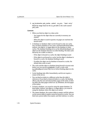 sp_bindcache                                                 Sybase SQL Server Release 11.0.x



                  5. sp_bindcache pub_cache, pubs2, au_pix, "text only"
                     Binds the image chain for the au_pix table to the cache named
                     pub_cache.

               Comments
                  • When you bind an object to a data cache:
                     - Any pages for the object that are currently in memory are
                       cleared.
                     - When the object is used in queries, its pages are read into the
                       bound cache.
                  • A database or database object can be bound to only one cache.
                    You can bind a database to one cache, and bind individual tables,
                    indexes, text objects, or image objects in the database to other
                    caches. The database binding serves as the default binding for all
                    objects in the database that have no other binding. The data cache
                    hierarchy for a table or index is:
                     - If the object is bound to a cache, the object binding is used.
                     - If the object is not bound to a cache, but the object’s database is
                       bound to a cache, the database binding is used.
                     - If neither the object nor its database is bound to a cache, the
                       default data cache is used.
                  • The cache and the object or database being bound to it must exist
                    before you can execute sp_bindcache. Create a cache with
                    sp_cacheconﬁg and restart SQL Server before binding objects to the
                    cache.
                  • Cache bindings take effect immediately, and do not require a
                    restart of the server.
                  • You can bind an index to a different cache than the table it
                    references. If you bind a clustered index to a cache, the binding
                    affects only the root and intermediate pages of the index. It does
                    not affect the data pages (which are, by deﬁnition, the leaf pages
                    of the index).
                  • To bind a database, you must be using the master database. To
                    bind tables, indexes, text objects, or image objects, you must be
                    using the database where the objects are stored.
                  • The master database, the system tables in master, and the indexes
                    on the system tables in master cannot be bound to a cache. You can
                    bind non-system tables from master, and their indexes, to caches.



1-70              System Procedures
 