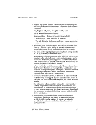 Sybase SQL Server Release 11.0.x                                                   sp_bindcache



                       • To bind any system tables in a database, you must be using the
                         database and the database must be in single-user mode. Use the
                         command:
                           sp_dboption db_name, "single user", true
                           See sp_dboption for more information.
                       • You cannot bind a database or an object to a cache if:
                           - Isolation level 0 reads are active on the table.
                           - The task doing the binding currently has a cursor open on the
                             table.
                       • You do not have to unbind objects or databases in order to bind
                         them to a different cache. Issuing sp_bindcache on an already-
                         bound object drops the old binding and creates the new one.
                       • If a cache has the type log only, you can only bind a syslogs table to
                         it. Use sp_cacheconﬁg to see a cache’s type.
                       • sp_bindcache needs to acquire an exclusive table lock when you are
                         binding a table or its indexes to a cache, so that no pages can be
                         read while the binding is taking place. If a user holds locks on a
                         table, and you issue sp_bindcache on that object, the task doing the
                         binding sleeps until the locks are released.
                       • When you bind or unbind an object, all of the stored procedures
                         that reference the object are recompiled the next time they are
                         executed. When you change the binding for a database, all stored
                         procedures that reference objects in the bound database are
                         recompiled the next time they are executed.
                       • When you drop a table, index, or database, all of the associated
                         cache bindings are dropped. If you re-create the table, index, or
                         database, you must use sp_bindcache again if you want it bound to
                         a cache.
                       • If a database or a database object is bound to a cache, and the
                         cache is dropped, the cache bindings are marked invalid, but
                         remain stored in the sysattributes system table(s). Warnings are
                         printed in the errorlog when SQL Server is restarted. If a cache of
                         the same name is created, the bindings become valid when SQL
                         Server is restarted.
                       • The following procedures provide information about the
                         bindings for their respective objects: sp_helpdb for databases,
                         sp_help for tables, and sp_helpindex for indexes. sp_helpcache
                         provides information about all of the objects bound to a
                         particular cache.



                       SQL Server Reference Manual                                         1-71
 