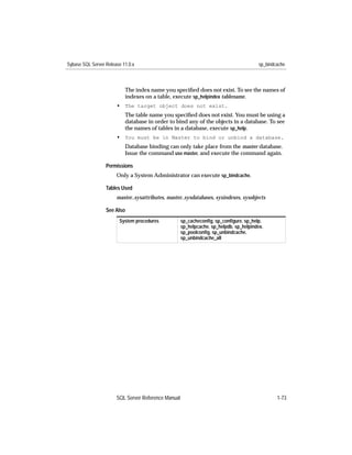 Sybase SQL Server Release 11.0.x                                                        sp_bindcache



                           The index name you speciﬁed does not exist. To see the names of
                           indexes on a table, execute sp_helpindex tablename.
                       • The target object does not exist.
                           The table name you speciﬁed does not exist. You must be using a
                           database in order to bind any of the objects in a database. To see
                           the names of tables in a database, execute sp_help.
                       • You must be in Master to bind or unbind a database.
                           Database binding can only take place from the master database.
                           Issue the command use master, and execute the command again.

                  Permissions
                       Only a System Administrator can execute sp_bindcache.

                  Tables Used
                       master..sysattributes, master..sysdatabases, sysindexes, sysobjects

                  See Also
                        System procedures            sp_cacheconﬁg, sp_conﬁgure, sp_help,
                                                     sp_helpcache, sp_helpdb, sp_helpindex,
                                                     sp_poolconﬁg, sp_unbindcache,
                                                     sp_unbindcache_all




                       SQL Server Reference Manual                                              1-73
 