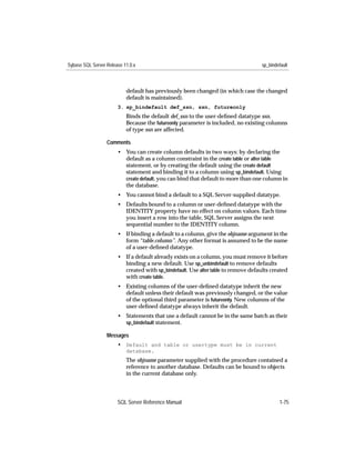Sybase SQL Server Release 11.0.x                                                    sp_bindefault



                           default has previously been changed (in which case the changed
                           default is maintained).
                       3. sp_bindefault def_ssn, ssn, futureonly
                           Binds the default def_ssn to the user-deﬁned datatype ssn.
                           Because the futureonly parameter is included, no existing columns
                           of type ssn are affected.

                  Comments
                       • You can create column defaults in two ways: by declaring the
                         default as a column constraint in the create table or alter table
                         statement, or by creating the default using the create default
                         statement and binding it to a column using sp_bindefault. Using
                         create default, you can bind that default to more than one column in
                         the database.
                       • You cannot bind a default to a SQL Server-supplied datatype.
                       • Defaults bound to a column or user-deﬁned datatype with the
                         IDENTITY property have no effect on column values. Each time
                         you insert a row into the table, SQL Server assigns the next
                         sequential number to the IDENTITY column.
                       • If binding a default to a column, give the objname argument in the
                         form “table.column”. Any other format is assumed to be the name
                         of a user-deﬁned datatype.
                       • If a default already exists on a column, you must remove it before
                         binding a new default. Use sp_unbindefault to remove defaults
                         created with sp_bindefault. Use alter table to remove defaults created
                         with create table.
                       • Existing columns of the user-deﬁned datatype inherit the new
                         default unless their default was previously changed, or the value
                         of the optional third parameter is futureonly. New columns of the
                         user-deﬁned datatype always inherit the default.
                       • Statements that use a default cannot be in the same batch as their
                         sp_bindefault statement.

                  Messages
                       • Default and table or usertype must be in current
                           database.
                           The objname parameter supplied with the procedure contained a
                           reference to another database. Defaults can be bound to objects
                           in the current database only.




                       SQL Server Reference Manual                                          1-75
 