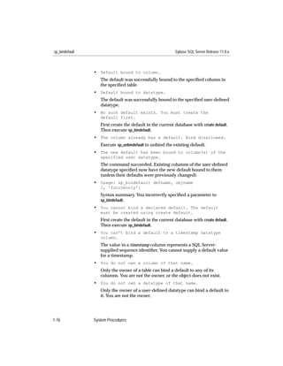sp_bindefault                                              Sybase SQL Server Release 11.0.x



                • Default bound to column.
                   The default was successfully bound to the speciﬁed column in
                   the speciﬁed table.
                • Default bound to datatype.
                   The default was successfully bound to the speciﬁed user-deﬁned
                   datatype.
                • No such default exists. You must create the
                   default first.
                   First create the default in the current database with create default.
                   Then execute sp_bindefault.
                • The column already has a default. Bind disallowed.
                   Execute sp_unbindefault to unbind the existing default.
                • The new default has been bound to column(s) of the
                   specified user datatype.
                   The command succeeded. Existing columns of the user-deﬁned
                   datatype speciﬁed now have the new default bound to them
                   (unless their defaults were previously changed).
                • Usage: sp_bindefault defname, objname
                   [, 'futureonly']
                   Syntax summary. You incorrectly speciﬁed a parameter to
                   sp_bindefault.
                • You cannot bind a declared default. The default
                   must be created using create default.
                   First create the default in the current database with create default.
                   Then execute sp_bindefault.
                • You can’t bind a default to a timestamp datatype
                   column.
                   The value in a timestamp column represents a SQL Server-
                   supplied sequence identiﬁer. You cannot supply a default value
                   for a timestamp.
                • You do not own a column of that name.
                   Only the owner of a table can bind a default to any of its
                   columns. You are not the owner, or the object does not exist.
                • You do not own a datatype of that name.
                   Only the owner of a user-deﬁned datatype can bind a default to
                   it. You are not the owner.




1-76            System Procedures
 