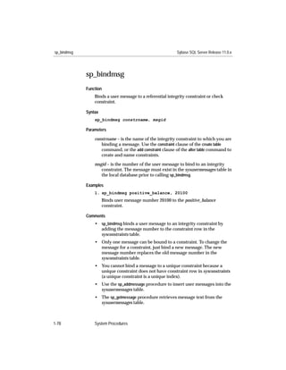 sp_bindmsg                                                 Sybase SQL Server Release 11.0.x




             sp_bindmsg
             Function
                 Binds a user message to a referential integrity constraint or check
                 constraint.

             Syntax
                 sp_bindmsg constrname, msgid

             Parameters

                 constrname – is the name of the integrity constraint to which you are
                    binding a message. Use the constraint clause of the create table
                    command, or the add constraint clause of the alter table command to
                    create and name constraints.

                 msgid – is the number of the user message to bind to an integrity
                    constraint. The message must exist in the sysusermessages table in
                    the local database prior to calling sp_bindmsg.

             Examples
                 1. sp_bindmsg positive_balance, 20100
                      Binds user message number 20100 to the positive_balance
                      constraint.

             Comments
                 • sp_bindmsg binds a user message to an integrity constraint by
                   adding the message number to the constraint row in the
                   sysconstraints table.
                 • Only one message can be bound to a constraint. To change the
                   message for a constraint, just bind a new message. The new
                   message number replaces the old message number in the
                   sysconstraints table.
                 • You cannot bind a message to a unique constraint because a
                   unique constraint does not have constraint row in sysconstraints
                   (a unique constraint is a unique index).
                 • Use the sp_addmessage procedure to insert user messages into the
                   sysusermessages table.
                 • The sp_getmessage procedure retrieves message text from the
                   sysusermessages table.



1-78             System Procedures
 
