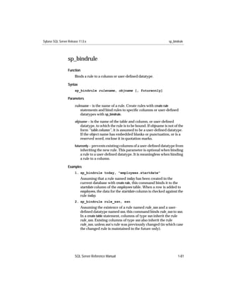 Sybase SQL Server Release 11.0.x                                                     sp_bindrule




                  sp_bindrule
                  Function
                       Binds a rule to a column or user-deﬁned datatype.

                  Syntax
                       sp_bindrule rulename, objname [, futureonly]

                  Parameters

                       rulename – is the name of a rule. Create rules with create rule
                           statements and bind rules to speciﬁc columns or user-deﬁned
                           datatypes with sp_bindrule.
                       objname – is the name of the table and column, or user-deﬁned
                           datatype, to which the rule is to be bound. If objname is not of the
                           form “table.column”, it is assumed to be a user-deﬁned datatype.
                           If the object name has embedded blanks or punctuation, or is a
                           reserved word, enclose it in quotation marks.
                       futureonly – prevents existing columns of a user-deﬁned datatype from
                           inheriting the new rule. This parameter is optional when binding
                           a rule to a user-deﬁned datatype. It is meaningless when binding
                           a rule to a column.

                  Examples
                       1. sp_bindrule today, "employees.startdate"
                           Assuming that a rule named today has been created in the
                           current database with create rule, this command binds it to the
                           startdate column of the employees table. When a row is added to
                           employees, the data for the startdate column is checked against the
                           rule today.
                       2. sp_bindrule rule_ssn, ssn
                           Assuming the existence of a rule named rule_ssn and a user-
                           deﬁned datatype named ssn, this command binds rule_ssn to ssn.
                           In a create table statement, columns of type ssn inherit the rule
                           rule_ssn. Existing columns of type ssn also inherit the rule
                           rule_ssn, unless ssn’s rule was previously changed (in which case
                           the changed rule is maintained in the future only).




                       SQL Server Reference Manual                                          1-81
 