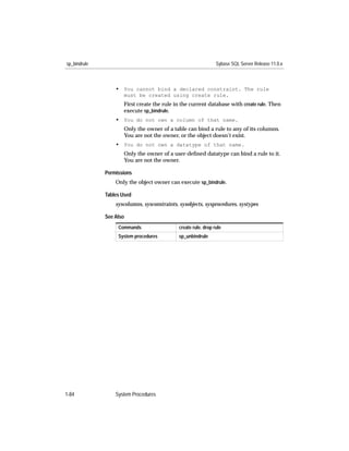 sp_bindrule                                                      Sybase SQL Server Release 11.0.x



                  • You cannot bind a declared constraint. The rule
                     must be created using create rule.
                     First create the rule in the current database with create rule. Then
                     execute sp_bindrule.
                  • You do not own a column of that name.
                     Only the owner of a table can bind a rule to any of its columns.
                     You are not the owner, or the object doesn’t exist.
                  • You do not own a datatype of that name.
                     Only the owner of a user-deﬁned datatype can bind a rule to it.
                     You are not the owner.

              Permissions
                  Only the object owner can execute sp_bindrule.

              Tables Used
                  syscolumns, sysconstraints, sysobjects, sysprocedures, systypes

              See Also
                   Commands                   create rule, drop rule
                   System procedures          sp_unbindrule




1-84              System Procedures
 