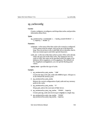 Sybase SQL Server Release 11.0.x                                                   sp_cacheconfig




                  sp_cacheconﬁg
                  Function
                       Creates, conﬁgures, reconﬁgures, and drops data caches, and provides
                       information about them.

                  Syntax
                       sp_cacheconfig [cachename [ ,"cache_size[P|K|M|G]" ]
                          [,logonly | mixed ]]

                  Parameters

                       cachename – is the name of the data cache to be created or conﬁgured.
                          Cache names must be unique, and can be up to 30 characters
                          long. They do not have to be a valid SQL Server identiﬁer, that is,
                          they can contain spaces and other special characters.
                       cache_size – is the size of the data cache to create. If the cache already
                          exists, the new size of the data cache. The minimum size of a
                          cache is 512K. Size units can be speciﬁed with P for pages, K for
                          kilobytes, M for megabytes, or G for gigabytes. The default is K.
                          For megabytes and gigabytes, you can specify ﬂoating-point
                          values.
                       logonly | mixed – speciﬁes the type of cache.

                  Examples
                       1. sp_cacheconfig pub_cache, "10M"
                           Creates the data cache pub_cache with 10MB of space. All space is
                           in the default 2K memory pool.
                       2. sp_cacheconfig pub_cache
                           Reports the current conﬁguration of pub_cache and any memory
                           pools in the cache.
                       3. sp_cacheconfig pub_cache, "0"
                           Drops pub_cache at the next start of SQL Server.
                       4. sp_cacheconfig pub_log_cache, "2000K", logonly
                           Creates pub_log_cache and sets its type to logonly in a single step.
                       5. sp_cacheconfig pub_log_cache, "2000K"
                          sp_cacheconfig pub_log_cache, logonly




                       SQL Server Reference Manual                                           1-85
 