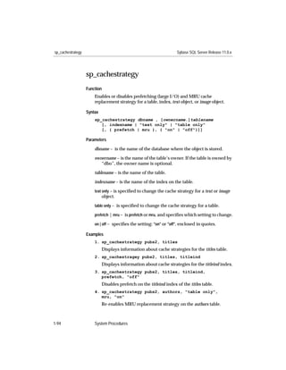sp_cachestrategy                                                    Sybase SQL Server Release 11.0.x




                   sp_cachestrategy
                   Function
                       Enables or disables prefetching (large I/O) and MRU cache
                       replacement strategy for a table, index, text object, or image object.

                   Syntax
                       sp_cachestrategy dbname , [ownername.]tablename
                          [, indexname | "text only" | "table only"
                          [, { prefetch | mru }, { "on" | "off"}]]

                   Parameters

                       dbname – is the name of the database where the object is stored.

                       ownername – is the name of the table’s owner. If the table is owned by
                          “dbo”, the owner name is optional.

                       tablename – is the name of the table.

                       indexname – is the name of the index on the table.
                       text only – is speciﬁed to change the cache strategy for a text or image
                            object.
                       table only – is speciﬁed to change the cache strategy for a table.

                       prefetch | mru – is prefetch or mru, and speciﬁes which setting to change.

                       on | off – speciﬁes the setting: "on" or "off", enclosed in quotes.

                   Examples
                       1. sp_cachestrategy pubs2, titles
                            Displays information about cache strategies for the titles table.
                       2. sp_cachestragey pubs2, titles, titleind
                            Displays information about cache strategies for the titleind index.
                       3. sp_cachestrategy pubs2, titles, titleind,
                          prefetch, "off"
                            Disables prefetch on the titleind index of the titles table.
                       4. sp_cachestrategy pubs2, authors, "table only",
                          mru, "on"
                            Re-enables MRU replacement strategy on the authors table.



1-94                   System Procedures
 