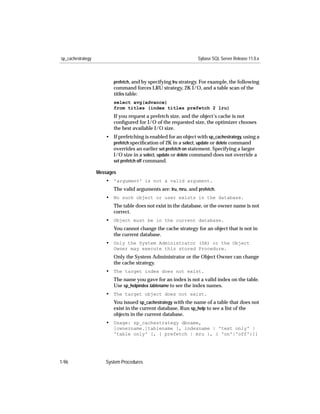sp_cachestrategy                                                 Sybase SQL Server Release 11.0.x



                          prefetch, and by specifying lru strategy. For example, the following
                          command forces LRU strategy, 2K I/O, and a table scan of the
                          titles table:
                          select avg(advance)
                          from titles (index titles prefetch 2 lru)
                          If you request a prefetch size, and the object’s cache is not
                          conﬁgured for I/O of the requested size, the optimizer chooses
                          the best available I/O size.
                      • If prefetching is enabled for an object with sp_cachestrategy, using a
                        prefetch speciﬁcation of 2K in a select, update or delete command
                        overrides an earlier set prefetch on statement. Specifying a larger
                        I/O size in a select, update or delete command does not override a
                        set prefetch off command.

                   Messages
                      • 'argument' is not a valid argument.
                          The valid arguments are: lru, mru, and prefetch.
                      • No such object or user exists in the database.
                          The table does not exist in the database, or the owner name is not
                          correct.
                      • Object must be in the current database.
                          You cannot change the cache strategy for an object that is not in
                          the current database.
                      • Only the System Administrator (SA) or the Object
                          Owner may execute this stored Procedure.
                          Only the System Administrator or the Object Owner can change
                          the cache strategy.
                      • The target index does not exist.
                          The name you gave for an index is not a valid index on the table.
                          Use sp_helpindex tablename to see the index names.
                      • The target object does not exist.
                          You issued sp_cachestrategy with the name of a table that does not
                          exist in the current database. Run sp_help to see a list of the
                          objects in the current database.
                      • Usage: sp_cachestrategy dbname,
                          [ownername.]tablename [, indexname | 'text only' |
                          'table only' [, { prefetch | mru }, { 'on'|'off'}]]




1-96                  System Procedures
 