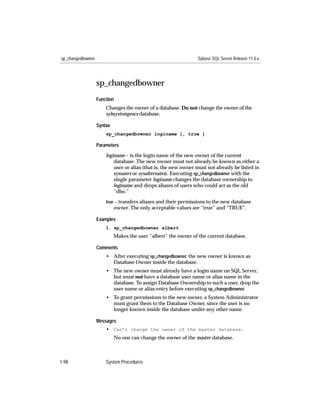 sp_changedbowner                                                 Sybase SQL Server Release 11.0.x




                   sp_changedbowner
                   Function
                       Changes the owner of a database. Do not change the owner of the
                       sybsystemprocs database.

                   Syntax
                       sp_changedbowner loginame [, true ]

                   Parameters

                       loginame – is the login name of the new owner of the current
                           database. The new owner must not already be known as either a
                           user or alias (that is, the new owner must not already be listed in
                           sysusers or sysalternates). Executing sp_changedbowner with the
                           single parameter loginame changes the database ownership to
                           loginame and drops aliases of users who could act as the old
                           “dbo.”
                       true – transfers aliases and their permissions to the new database
                            owner. The only acceptable values are “true” and “TRUE”.

                   Examples
                       1. sp_changedbowner albert
                            Makes the user “albert” the owner of the current database.

                   Comments
                       • After executing sp_changedbowner, the new owner is known as
                         Database Owner inside the database.
                       • The new owner must already have a login name on SQL Server,
                         but must not have a database user name or alias name in the
                         database. To assign Database Ownership to such a user, drop the
                         user name or alias entry before executing sp_changedbowner.
                       • To grant permissions to the new owner, a System Administrator
                         must grant them to the Database Owner, since the user is no
                         longer known inside the database under any other name.

                   Messages
                       • Can’t change the owner of the master database.
                            No one can change the owner of the master database.



1-98                   System Procedures
 