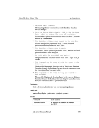 Sybase SQL Server Release 11.0.x                                                    sp_changedbowner



                       • Database owner changed.
                           The sp_changedbowner command succeeded and the Database
                           Owner changed.
                       • Only the System Administrator (SA) or the Database
                           Owner (dbo) can change the owner of a database.
                           You must be a System Administrator or the Database Owner to
                           execute sp_changedbowner.
                       • The dependent aliases were mapped to the new dbo.
                           You set the optional parameter “true”. Aliases and their
                           permissions transferred to the new “dbo”.
                       • The dependent aliases were dropped.
                           You did not set the optional parameter “true”. Aliases and their
                           permissions have been dropped.
                       • No login with the specified name exists.
                           The proposed new Database Owner must have a login on SQL
                           Server.
                       • The proposed new db owner already is a user in the
                           database.
                           The speciﬁed loginame is already a user in the current database.
                           To make the user the Database Owner, drop the user entry from
                           the current database’s sysusers table.
                       • The proposed new db owner already is aliased in
                           the database.
                           The speciﬁed loginame is already aliased in the current database.
                           To make the user the Database Owner, drop the user alias entry
                           from the current database’s sysalternates table.

                  Permissions
                       Only a System Administrator can execute sp_changedbowner.

                  Tables Used
                       master.dbo.syslogins, sysalternates, sysobjects, sysusers

                  See Also
                        Commands                     create database
                        System procedures            sp_addlogin, sp_dropalias, sp_dropuser,
                                                     sp_helpdb




                       SQL Server Reference Manual                                              1-99
 