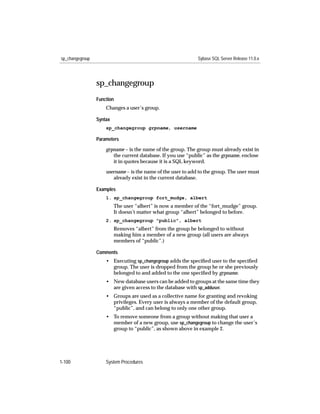 sp_changegroup                                                Sybase SQL Server Release 11.0.x




                 sp_changegroup
                 Function
                     Changes a user’s group.

                 Syntax
                     sp_changegroup grpname, username

                 Parameters

                     grpname – is the name of the group. The group must already exist in
                        the current database. If you use “public” as the grpname, enclose
                        it in quotes because it is a SQL keyword.

                     username – is the name of the user to add to the group. The user must
                        already exist in the current database.

                 Examples
                     1. sp_changegroup fort_mudge, albert
                          The user “albert” is now a member of the “fort_mudge” group.
                          It doesn’t matter what group “albert” belonged to before.
                     2. sp_changegroup "public", albert
                          Removes “albert” from the group he belonged to without
                          making him a member of a new group (all users are always
                          members of “public”.)

                 Comments
                     • Executing sp_changegroup adds the speciﬁed user to the speciﬁed
                       group. The user is dropped from the group he or she previously
                       belonged to and added to the one speciﬁed by grpname.
                     • New database users can be added to groups at the same time they
                       are given access to the database with sp_adduser.
                     • Groups are used as a collective name for granting and revoking
                       privileges. Every user is always a member of the default group,
                       “public”, and can belong to only one other group.
                     • To remove someone from a group without making that user a
                       member of a new group, use sp_changegroup to change the user’s
                       group to “public”, as shown above in example 2.




1-100                System Procedures
 