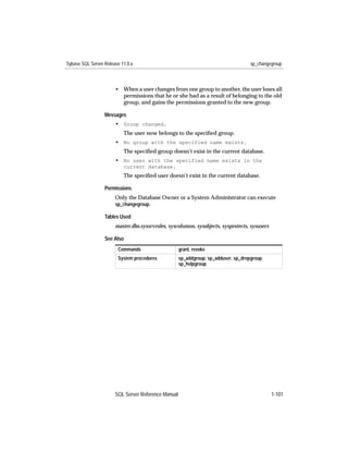 Sybase SQL Server Release 11.0.x                                                     sp_changegroup



                       • When a user changes from one group to another, the user loses all
                         permissions that he or she had as a result of belonging to the old
                         group, and gains the permissions granted to the new group.

                  Messages
                       • Group changed.
                           The user now belongs to the speciﬁed group.
                       • No group with the specified name exists.
                           The speciﬁed group doesn’t exist in the current database.
                       • No user with the specified name exists in the
                           current database.
                           The speciﬁed user doesn’t exist in the current database.

                  Permissions
                       Only the Database Owner or a System Administrator can execute
                       sp_changegroup.

                  Tables Used
                       master.dbo.syssrvroles, syscolumns, sysobjects, sysprotects, sysusers

                  See Also
                        Commands                     grant, revoke
                        System procedures            sp_addgroup, sp_adduser, sp_dropgroup,
                                                     sp_helpgroup




                       SQL Server Reference Manual                                             1-101
 