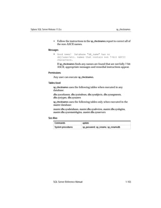Sybase SQL Server Release 11.0.x                                                    sp_checknames



                       • Follow the instructions in the sp_checknames report to correct all of
                         the non-ASCII names.

                  Messages
                       • Good news!    Database "db_name" has no
                           obj/user/etc. names that contain non 7-bit ASCII
                           characters.
                           If sp_checknames ﬁnds any names are found that are not fully 7-bit
                           ASCII, appropriate messages and remedial instructions appear.

                  Permissions
                       Any user can execute sp_checknames.

                  Tables Used
                       sp_checknames uses the following tables when executed in any
                       database:
                       dbo.syscolumns, dbo.sysindexes, dbo.sysobjects, dbo.syssegments,
                       dbo.systypes, dbo.sysusers
                       sp_checknames uses the following tables only when executed in the
                       master database:
                       master.dbo.sysdatabases, master.dbo.sysdevices, master.dbo.syslogins,
                       master.dbo.sysremotelogins, master.dbo.sysservers

                  See Also
                        Commands                     update
                        System procedures            sp_password, sp_rename, sp_renamedb




                       SQL Server Reference Manual                                             1-103
 