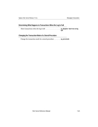Sybase SQL Server Release 11.0.x                                                             Managing Transactions




Determining What Happens to Transactions When the Log Is Full
   Abort transactions when the log is full . . . . . . . . . . . . . . . . . . . . . sp_dboption “abort tran on log
                                                                                     full”


Changing the Transaction Mode of a Stored Procedure
   Change the transaction mode for a stored procedure . . . . . . . . . sp_procxmode




                         SQL Server Reference Manual                                                            1-65
 