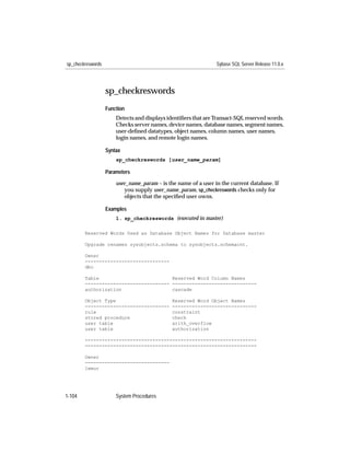 sp_checkreswords                                                Sybase SQL Server Release 11.0.x




                   sp_checkreswords
                   Function
                       Detects and displays identiﬁers that are Transact-SQL reserved words.
                       Checks server names, device names, database names, segment names,
                       user-deﬁned datatypes, object names, column names, user names,
                       login names, and remote login names.

                   Syntax
                       sp_checkreswords [user_name_param]

                   Parameters

                       user_name_param – is the name of a user in the current database. If
                          you supply user_name_param, sp_checkreswords checks only for
                          objects that the speciﬁed user owns.

                   Examples
                       1. sp_checkreswords (executed in master)

        Reserved Words Used as Database Object Names for Database master

        Upgrade renames sysobjects.schema to sysobjects.schemacnt.

        Owner
        ------------------------------
        dbo

        Table                          Reserved Word Column Names
        ------------------------------ ------------------------------
        authorization                  cascade

        Object Type                           Reserved Word Object Names
        ------------------------------        ------------------------------
        rule                                  constraint
        stored procedure                      check
        user table                            arith_overflow
        user table                            authorization

        -------------------------------------------------------------
        -------------------------------------------------------------

        Owner
        ------------------------------
        lemur




1-104                  System Procedures
 