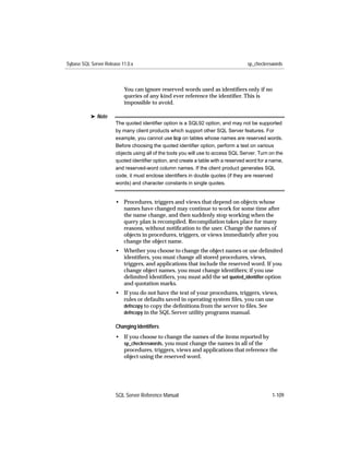 Sybase SQL Server Release 11.0.x                                                   sp_checkreswords



                           You can ignore reserved words used as identiﬁers only if no
                           queries of any kind ever reference the identiﬁer. This is
                           impossible to avoid.

           ® Note
                       The quoted identiﬁer option is a SQL92 option, and may not be supported
                       by many client products which support other SQL Server features. For
                       example, you cannot use bcp on tables whose names are reserved words.
                       Before choosing the quoted identiﬁer option, perform a test on various
                       objects using all of the tools you will use to access SQL Server. Turn on the
                       quoted identiﬁer option, and create a table with a reserved word for a name,
                       and reserved-word column names. If the client product generates SQL
                       code, it must enclose identiﬁers in double quotes (if they are reserved
                       words) and character constants in single quotes.


                       • Procedures, triggers and views that depend on objects whose
                         names have changed may continue to work for some time after
                         the name change, and then suddenly stop working when the
                         query plan is recompiled. Recompilation takes place for many
                         reasons, without notiﬁcation to the user. Change the names of
                         objects in procedures, triggers, or views immediately after you
                         change the object name.
                       • Whether you choose to change the object names or use delimited
                         identiﬁers, you must change all stored procedures, views,
                         triggers, and applications that include the reserved word. If you
                         change object names, you must change identiﬁers; if you use
                         delimited identiﬁers, you must add the set quoted_identiﬁer option
                         and quotation marks.
                       • If you do not have the text of your procedures, triggers, views,
                         rules or defaults saved in operating system ﬁles, you can use
                         defncopy to copy the deﬁnitions from the server to ﬁles. See
                         defncopy in the SQL Server utility programs manual.

                       Changing Identiﬁers
                       • If you choose to change the names of the items reported by
                         sp_checkreswords, you must change the names in all of the
                         procedures, triggers, views and applications that reference the
                         object using the reserved word.




                       SQL Server Reference Manual                                             1-109
 