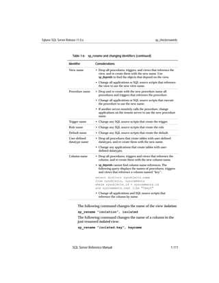 Sybase SQL Server Release 11.0.x                                                     sp_checkreswords



                       Table 1-6: sp_rename and changing identiﬁers (continued)

                    Identiﬁer          Considerations
                    View name          • Drop all procedures, triggers, and views that reference the
                                         view, and re-create them with the new name. Use
                                         sp_depends to ﬁnd the objects that depend on the view.
                                       • Change all applications or SQL source scripts that reference
                                         the view to use the new view name.
                    Procedure name     • Drop and re-create with the new procedure name all
                                         procedures and triggers that reference the procedure.
                                       • Change all applications or SQL source scripts that execute
                                         the procedure to use the new name.
                                       • If another server remotely calls the procedure, change
                                         applications on the remote server to use the new procedure
                                         name.
                    Trigger name       • Change any SQL source scripts that create the trigger.
                    Rule name          • Change any SQL source scripts that create the rule.
                    Default name       • Change any SQL source scripts that create the default.
                    User-deﬁned        • Drop all procedures that create tables with user-deﬁned
                    datatype name        datatypes, and re-create them with the new name.
                                       • Change any applications that create tables with user-
                                         deﬁned datatypes.
                    Column name        • Drop all procedures, triggers and views that reference the
                                         column, and re-create them with the new column name.
                                       • sp_depends cannot ﬁnd column name references. The
                                         following query displays the names of procedures, triggers
                                         and views that reference a column named “key”:
                                       select distinct sysobjects.name
                                       from sysobjects, syscomments
                                       where sysobjects.id = syscomments.id
                                       and syscomments.text like "%key%"
                                       • Change all applications and SQL source scripts that
                                         reference the column by name.


                           The following command changes the name of the view isolation:
                           sp_rename "isolation", isolated
                           The following command changes the name of a column in the
                           just-renamed isolated view:
                           sp_rename "isolated.key", keyname




                       SQL Server Reference Manual                                                 1-111
 