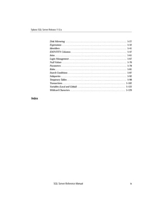 Sybase SQL Server Release 11.0.x



                   Disk Mirroring . . . . . . . . . . . . . . . . . . . . . . . . . . . . . . . . . . . . . . . . . . . . . . . . . . . 5-27
                   Expressions . . . . . . . . . . . . . . . . . . . . . . . . . . . . . . . . . . . . . . . . . . . . . . . . . . . . . . 5-32
                   Identiﬁers . . . . . . . . . . . . . . . . . . . . . . . . . . . . . . . . . . . . . . . . . . . . . . . . . . . . . . . . 5-41
                   IDENTITY Columns . . . . . . . . . . . . . . . . . . . . . . . . . . . . . . . . . . . . . . . . . . . . . . . 5-47
                   Joins . . . . . . . . . . . . . . . . . . . . . . . . . . . . . . . . . . . . . . . . . . . . . . . . . . . . . . . . . . . . 5-61
                   Login Management . . . . . . . . . . . . . . . . . . . . . . . . . . . . . . . . . . . . . . . . . . . . . . . . 5-67
                   Null Values . . . . . . . . . . . . . . . . . . . . . . . . . . . . . . . . . . . . . . . . . . . . . . . . . . . . . . 5-70
                   Parameters . . . . . . . . . . . . . . . . . . . . . . . . . . . . . . . . . . . . . . . . . . . . . . . . . . . . . . . 5-78
                   Roles . . . . . . . . . . . . . . . . . . . . . . . . . . . . . . . . . . . . . . . . . . . . . . . . . . . . . . . . . . . . 5-81
                   Search Conditions . . . . . . . . . . . . . . . . . . . . . . . . . . . . . . . . . . . . . . . . . . . . . . . . . 5-87
                   Subqueries . . . . . . . . . . . . . . . . . . . . . . . . . . . . . . . . . . . . . . . . . . . . . . . . . . . . . . . 5-92
                   Temporary Tables . . . . . . . . . . . . . . . . . . . . . . . . . . . . . . . . . . . . . . . . . . . . . . . . . . 5-98
                   Transactions . . . . . . . . . . . . . . . . . . . . . . . . . . . . . . . . . . . . . . . . . . . . . . . . . . . . . 5-102
                   Variables (Local and Global) . . . . . . . . . . . . . . . . . . . . . . . . . . . . . . . . . . . . . . . . 5-122
                   Wildcard Characters . . . . . . . . . . . . . . . . . . . . . . . . . . . . . . . . . . . . . . . . . . . . . . 5-129


Index




                         SQL Server Reference Manual                                                                                              ix
 
