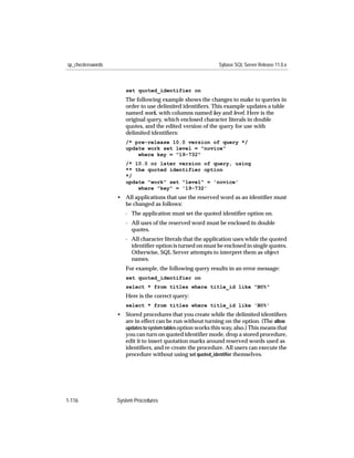 sp_checkreswords                                              Sybase SQL Server Release 11.0.x



                      set quoted_identifier on
                      The following example shows the changes to make to queries in
                      order to use delimited identiﬁers. This example updates a table
                      named work, with columns named key and level. Here is the
                      original query, which enclosed character literals in double
                      quotes, and the edited version of the query for use with
                      delimited identiﬁers:
                      /* pre-release 10.0 version of query */
                      update work set level = "novice"
                          where key = "19-732"
                      /* 10.0 or later version of query, using
                      ** the quoted identifier option
                      */
                      update "work" set "level" = 'novice'
                          where "key" = '19-732'
                   • All applications that use the reserved word as an identiﬁer must
                     be changed as follows:
                      - The application must set the quoted identiﬁer option on.
                      - All uses of the reserved word must be enclosed in double
                        quotes.
                      - All character literals that the application uses while the quoted
                        identiﬁer option is turned on must be enclosed in single quotes.
                        Otherwise, SQL Server attempts to interpret them as object
                        names.
                      For example, the following query results in an error message:
                      set quoted_identifier on
                      select * from titles where title_id like "BU%"
                      Here is the correct query:
                      select * from titles where title_id like 'BU%'
                   • Stored procedures that you create while the delimited identiﬁers
                     are in effect can be run without turning on the option. (The allow
                     updates to system tables option works this way, also.) This means that
                     you can turn on quoted identiﬁer mode, drop a stored procedure,
                     edit it to insert quotation marks around reserved words used as
                     identiﬁers, and re-create the procedure. All users can execute the
                     procedure without using set quoted_identiﬁer themselves.




1-116              System Procedures
 