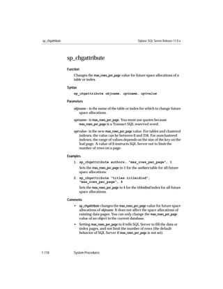 sp_chgattribute                                                     Sybase SQL Server Release 11.0.x




                  sp_chgattribute
                  Function
                      Changes the max_rows_per_page value for future space allocations of a
                      table or index.

                  Syntax
                      sp_chgattribute objname, optname, optvalue

                  Parameters

                      objname – is the name of the table or index for which to change future
                          space allocations.

                      optname– is max_rows_per_page. You must use quotes because
                         max_rows_per_page is a Transact-SQL reserved word.

                      optvalue– is the new max_rows_per_page value. For tables and clustered
                         indexes, the value can be between 0 and 256. For nonclustered
                         indexes, the range of values depends on the size of the key on the
                         leaf page. A value of 0 instructs SQL Server not to limit the
                         number of rows on a page.

                  Examples
                      1. sp_chgattribute authors, "max_rows_per_page", 1
                           Sets the max_rows_per_page to 1 for the authors table for all future
                           space allocations.
                      2. sp_chgattribute "titles.titleidind",
                         "max_rows_per_page", 4
                           Sets the max_rows_per_page to 4 for the titleidind index for all future
                           space allocations.

                  Comments
                      • sp_chgattribute changes the max_rows_per_page value for future space
                        allocations of objname. It does not affect the space allocations of
                        existing data pages. You can only change the max_rows_per_page
                        value of an object in the current database.
                      • Setting max_rows_per_page to 0 tells SQL Server to ﬁll the data or
                        index pages, and not limit the number of rows (the default
                        behavior of SQL Server if max_rows_per_page is not set).




1-118                 System Procedures
 