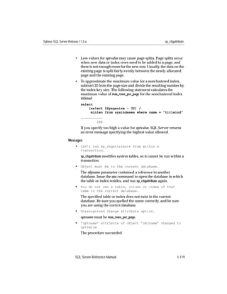 Sybase SQL Server Release 11.0.x                                                 sp_chgattribute



                       • Low values for optvalue may cause page splits. Page splits occur
                         when new data or index rows need to be added to a page, and
                         there is not enough room for the new row. Usually, the data on the
                         existing page is split fairly evenly between the newly allocated
                         page and the existing page.
                       • To approximate the maximum value for a nonclustered index,
                         subtract 32 from the page size and divide the resulting number by
                         the index key size. The following statement calculates the
                         maximum value of max_rows_per_page for the nonclustered index
                         titleind:
                           select
                               (select @@pagesize - 32) /
                                minlen from sysindexes where name = "titleind"
                           -----------
                                   288
                           If you specify too high a value for optvalue, SQL Server returns
                           an error message specifying the highest value allowed.

                  Messages
                       • Can’t run sp_chgattribute from within a
                           transaction.
                           sp_chgattribute modiﬁes system tables, so it cannot be run within a
                           transaction.
                       • Object must be in the current database.
                           The objname parameter contained a reference to another
                           database. Issue the use command to open the database in which
                           the table or index resides, and run sp_chgattribute again.
                       • You do not own a table, column or index of that
                           name in the current database.
                           The speciﬁed table or index does not exist in the current
                           database. Be sure you spelled the name correctly, and be sure
                           you are using the correct database.
                       • Unrecognized change attribute option.
                           optname must be max_rows_per_page.
                       • 'optname' attribute of object 'objname' changed to
                           optvalue
                           The procedure succeeded.




                       SQL Server Reference Manual                                        1-119
 