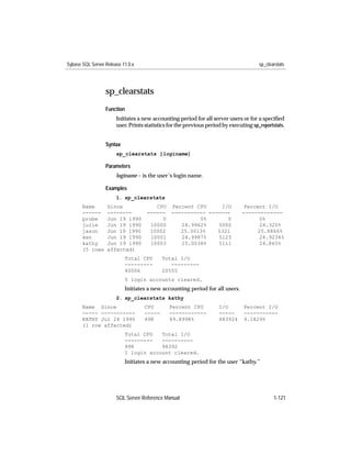 Sybase SQL Server Release 11.0.x                                                       sp_clearstats




                  sp_clearstats
                  Function
                       Initiates a new accounting period for all server users or for a speciﬁed
                       user. Prints statistics for the previous period by executing sp_reportstats.


                  Syntax
                       sp_clearstats [loginame]

                  Parameters
                       loginame – is the user’s login name.

                  Examples
                       1. sp_clearstats
       Name        Since               CPU     Percent CPU     I/O              Percent I/O
       ------      --------         ------     ----------- -------             -------------
       probe       Jun 19 1990           0              0%       0                   0%
       julie       Jun 19 1990       10000        24.9962%    5000                   24.325%
       jason       Jun 19 1990       10002        25.0013%    5321                  25.8866%
       ken         Jun 19 1990       10001        24.9987%    5123                   24.9234%
       kathy       Jun 19 1990       10003        25.0038%    5111                   24.865%
       (5 rows     affected)
                           Total CPU       Total I/O
                           ---------          ---------
                           40006           20555
                           5 login accounts cleared.
                           Initiates a new accounting period for all users.
                       2. sp_clearstats kathy
       Name Since                  CPU        Percent CPU            I/O        Percent I/O
       ----- -----------           -----      ------------           -----      -----------
       KATHY Jul 24 1990           498        49.8998%               483924     9.1829%
       (1 row affected)
                           Total CPU   Total I/O
                           ---------   ----------
                           998         98392
                           1 login account cleared.
                           Initiates a new accounting period for the user “kathy.”




                       SQL Server Reference Manual                                            1-121
 