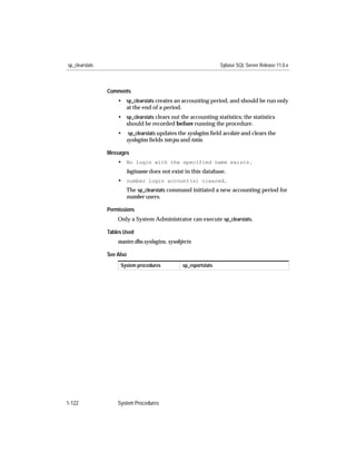 sp_clearstats                                                    Sybase SQL Server Release 11.0.x



                Comments
                    • sp_clearstats creates an accounting period, and should be run only
                      at the end of a period.
                    • sp_clearstats clears out the accounting statistics; the statistics
                      should be recorded before running the procedure.
                    •    sp_clearstats updates the syslogins ﬁeld accdate and clears the
                        syslogins ﬁelds totcpu and totio.

                Messages
                    • No login with the specified name exists.
                        loginame does not exist in this database.
                    • number login account(s) cleared.
                        The sp_clearstats command initiated a new accounting period for
                        number users.

                Permissions
                    Only a System Administrator can execute sp_clearstats.

                Tables Used
                    master.dbo.syslogins, sysobjects

                See Also
                     System procedures          sp_reportstats




1-122               System Procedures
 