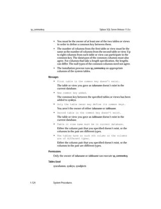 sp_commonkey                                               Sybase SQL Server Release 11.0.x



                   • You must be the owner of at least one of the two tables or views
                     in order to deﬁne a common key between them.
                   • The number of columns from the ﬁrst table or view must be the
                     same as the number of columns from the second table or view. Up
                     to eight columns from each table or view can participate in the
                     common key. The datatypes of the common columns must also
                     agree. For columns that take a length speciﬁcation, the lengths
                     can differ. The null types of the common columns need not agree.
                   • The installation process runs sp_commonkey on appropriate
                     columns of the system tables.

               Messages
                   • First table in the common key doesn’t exist.
                      The table or view you gave as tabaname doesn’t exist in the
                      current database.
                   • New common key added.
                      The common key between the speciﬁed tables or views has been
                      added to syskeys.
                   • Only the table owner may define its common keys.
                      You aren’t the owner of either tabaname or tabbname.
                   • Second table in the common key doesn’t exist.
                      The table or view you gave as tabbname doesn’t exist in the
                      current database.
                   • Table or view name must be in current database.
                      Either the column pair that you speciﬁed doesn’t exist, or the
                      columns in the pair are different types.
                   • The tables have no such nth column or the columns
                      are of different types.
                      Either the column pair that you speciﬁed doesn’t exist, or the
                      columns in the pair are different types.

               Permissions
                   Only the owner of tabaname or tabbname can execute sp_commonkey.

               Tables Used
                   syscolumns, syskeys, sysobjects




1-124              System Procedures
 
