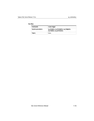Sybase SQL Server Release 11.0.x                                                        sp_commonkey



                  See Also
                        Commands                     create trigger
                        System procedures            sp_dropkey, sp_foreignkey, sp_helpjoins,
                                                     sp_helpkey, sp_primarykey
                        Topics                       Joins




                       SQL Server Reference Manual                                              1-125
 